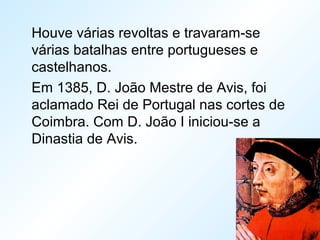Houve várias revoltas e travaram-se
várias batalhas entre portugueses e
castelhanos.
Em 1385, D. João Mestre de Avis, foi
aclamado Rei de Portugal nas cortes de
Coimbra. Com D. João I iniciou-se a
Dinastia de Avis.
 