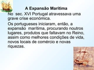 A Expansão Marítima
No sec. XVI Portugal atravessava uma
grave crise económica.
Os portugueses iniciaram, então, a
expansão marítima, procurando noutros
lugares, produtos que faltavam no Reino,
assim como melhores condições de vida,
novos locais de comércio e novas
riquezas.
 