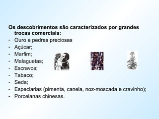 Os descobrimentos são caracterizados por grandes
trocas comerciais:
- Ouro e pedras preciosas
- Açúcar;
- Marfim;
- Malaguetas;
- Escravos;
- Tabaco;
- Seda;
- Especiarias (pimenta, canela, noz-moscada e cravinho);
- Porcelanas chinesas.
 