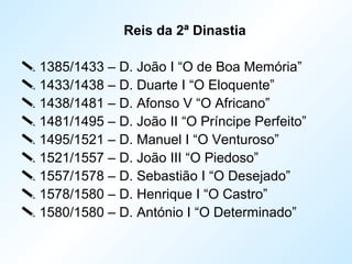 Reis da 2ª Dinastia
 1385/1433 – D. João I “O de Boa Memória”
 1433/1438 – D. Duarte I “O Eloquente”
 1438/1481 – D. Afonso V “O Africano”
 1481/1495 – D. João II “O Príncipe Perfeito”
 1495/1521 – D. Manuel I “O Venturoso”
 1521/1557 – D. João III “O Piedoso”
 1557/1578 – D. Sebastião I “O Desejado”
 1578/1580 – D. Henrique I “O Castro”
 1580/1580 – D. António I “O Determinado”
 