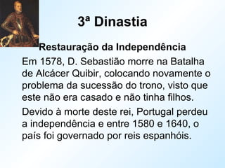 3ª Dinastia
Restauração da Independência
Em 1578, D. Sebastião morre na Batalha
de Alcácer Quibir, colocando novamente o
problema da sucessão do trono, visto que
este não era casado e não tinha filhos.
Devido à morte deste rei, Portugal perdeu
a independência e entre 1580 e 1640, o
país foi governado por reis espanhóis.
 