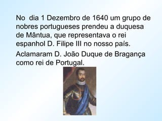 No dia 1 Dezembro de 1640 um grupo de
nobres portugueses prendeu a duquesa
de Mântua, que representava o rei
espanhol D. Filipe III no nosso país.
Aclamaram D. João Duque de Bragança
como rei de Portugal.
 