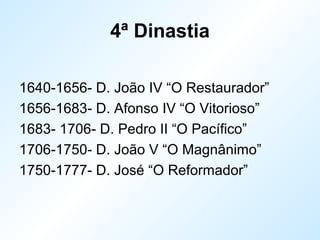 4ª Dinastia
1640-1656- D. João IV “O Restaurador”
1656-1683- D. Afonso IV “O Vitorioso”
1683- 1706- D. Pedro II “O Pacífico”
1706-1750- D. João V “O Magnânimo”
1750-1777- D. José “O Reformador”
 