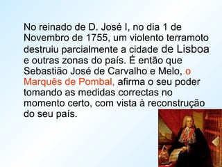 No reinado de D. José I, no dia 1 de
Novembro de 1755, um violento terramoto
destruiu parcialmente a cidade de Lisboa
e outras zonas do país. É então que
Sebastião José de Carvalho e Melo, o
Marquês de Pombal, afirma o seu poder
tomando as medidas correctas no
momento certo, com vista à reconstrução
do seu país.
 