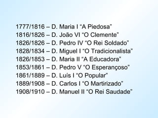 1777/1816 – D. Maria I “A Piedosa”
1816/1826 – D. João VI “O Clemente”
1826/1826 – D. Pedro IV “O Rei Soldado”
1828/1834 – D. Miguel I “O Tradicionalista”
1826/1853 – D. Maria II “A Educadora”
1853/1861 – D. Pedro V “O Esperançoso”
1861/1889 – D. Luís I “O Popular”
1889/1908 – D. Carlos I “O Martirizado”
1908/1910 – D. Manuel II “O Rei Saudade”
 