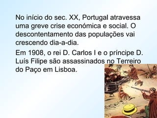 No início do sec. XX, Portugal atravessa
uma greve crise económica e social. O
descontentamento das populações vai
crescendo dia-a-dia.
Em 1908, o rei D. Carlos I e o príncipe D.
Luís Filipe são assassinados no Terreiro
do Paço em Lisboa.
 