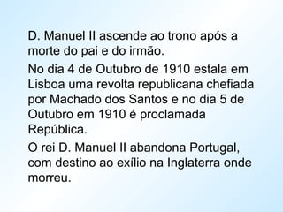 D. Manuel II ascende ao trono após a
morte do pai e do irmão.
No dia 4 de Outubro de 1910 estala em
Lisboa uma revolta republicana chefiada
por Machado dos Santos e no dia 5 de
Outubro em 1910 é proclamada
República.
O rei D. Manuel II abandona Portugal,
com destino ao exílio na Inglaterra onde
morreu.
 