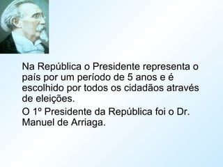 Na República o Presidente representa o
país por um período de 5 anos e é
escolhido por todos os cidadãos através
de eleições.
O 1º Presidente da República foi o Dr.
Manuel de Arriaga.
 