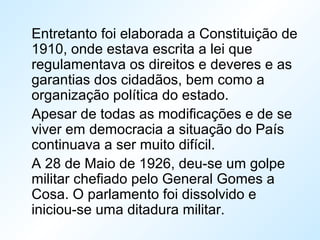 Entretanto foi elaborada a Constituição de
1910, onde estava escrita a lei que
regulamentava os direitos e deveres e as
garantias dos cidadãos, bem como a
organização política do estado.
Apesar de todas as modificações e de se
viver em democracia a situação do País
continuava a ser muito difícil.
A 28 de Maio de 1926, deu-se um golpe
militar chefiado pelo General Gomes a
Cosa. O parlamento foi dissolvido e
iniciou-se uma ditadura militar.
 