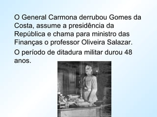 O General Carmona derrubou Gomes da
Costa, assume a presidência da
República e chama para ministro das
Finanças o professor Oliveira Salazar.
O período de ditadura militar durou 48
anos.
 