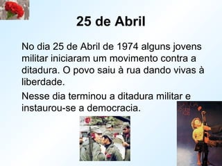 25 de Abril
No dia 25 de Abril de 1974 alguns jovens
militar iniciaram um movimento contra a
ditadura. O povo saiu à rua dando vivas à
liberdade.
Nesse dia terminou a ditadura militar e
instaurou-se a democracia.
 