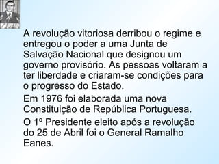 A revolução vitoriosa derribou o regime e
entregou o poder a uma Junta de
Salvação Nacional que designou um
governo provisório. As pessoas voltaram a
ter liberdade e criaram-se condições para
o progresso do Estado.
Em 1976 foi elaborada uma nova
Constituição de República Portuguesa.
O 1º Presidente eleito após a revolução
do 25 de Abril foi o General Ramalho
Eanes.
 