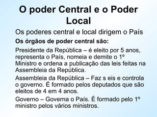 O poder Central e o Poder
Local
Os poderes central e local dirigem o País
Os órgãos de poder central são:
Presidente da República – é eleito por 5 anos,
representa o País, nomeia e demite o 1º
Ministro e ordena a publicação das leis feitas na
Assembleia da República.
Assembleia da República – Faz s eis e controla
o governo. É formado pelos deputados que são
eleitos de 4 em 4 anos.
Governo – Governa o País. É formado pelo 1º
ministro pelos vários ministros.
 