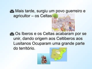 Mais tarde, surgiu um povo guerreiro e
agricultor – os Celtas.
 Os Iberos e os Celtas acabaram por se
unir, dando origem aos Celtiberos aos
Lusitanos Ocuparam uma grande parte
do território.
 