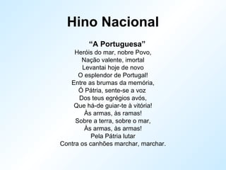 Hino Nacional
“A Portuguesa”
Heróis do mar, nobre Povo,
Nação valente, imortal
Levantai hoje de novo
O esplendor de Portugal!
Entre as brumas da memória,
Ó Pátria, sente-se a voz
Dos teus egrégios avós,
Que há-de guiar-te à vitória!
Às armas, às ramas!
Sobre a terra, sobre o mar,
Às armas, às armas!
Pela Pátria lutar
Contra os canhões marchar, marchar.
 
