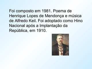 Foi composto em 1981. Poema de
Henrique Lopes de Mendonça e música
de Alfredo Keil. Foi adoptado como Hino
Nacional após a Implantação da
República, em 1910.
 