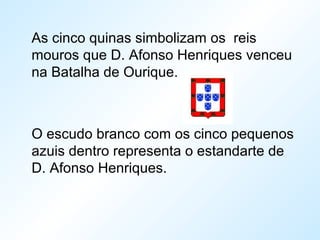 As cinco quinas simbolizam os reis
mouros que D. Afonso Henriques venceu
na Batalha de Ourique.
O escudo branco com os cinco pequenos
azuis dentro representa o estandarte de
D. Afonso Henriques.
 