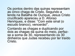 Os pontos dentro das quinas representam
as cinco chaga de Cristo. Segundo a
lenda na Batalha de Ourique, Jesus Cristo
crucificado apareceu a D. Afonso
Henriques, e disse: “Com este sinal (o
escudo branco), vencerás!”.
Contando as chagas e duplicando por
dois as chagas da quina do meio, perfaz-
se a soma de 30, representando os 30
dinheiros que Judas recebeu por ter traído
Cristo.
 