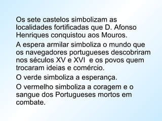 Os sete castelos simbolizam as
localidades fortificadas que D. Afonso
Henriques conquistou aos Mouros.
A espera armilar simboliza o mundo que
os navegadores portugueses descobriram
nos séculos XV e XVI e os povos quem
trocaram ideias e comércio.
O verde simboliza a esperança.
O vermelho simboliza a coragem e o
sangue dos Portugueses mortos em
combate.
 