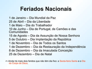 Feriados Nacionais
1 de Janeiro – Dia Mundial da Paz
25 de Abril – Dia da Liberdade
1 de Maio – Dia do Trabalhador
10 de Junho – Dia de Portugal, de Camões e das
Comunidades
15 de Agosto – Dia da Assunção de Nossa Senhora
5 de Outubro – Dia Implantação da República
1 de Novembro – Dia de Todos os Santos
1 de Dezembro – Dia da Restauração da Independência
8 de Dezembro – Dia da Imaculada Conceição
25 de Dezembro – Dia de Natal
 Ainda há mais dois feridos que não têm dia fixo: a Sexta-feira Santa e o Dia
do Corpo de Deus.
 