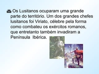  Os Lusitanos ocuparam uma grande
parte do território. Um dos grandes chefes
lusitanos foi Viriato, célebre pela forma
como combateu os exércitos romanos,
que entretanto também invadiram a
Península Ibérica.
 