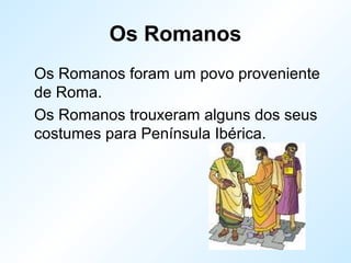 Os Romanos
Os Romanos foram um povo proveniente
de Roma.
Os Romanos trouxeram alguns dos seus
costumes para Península Ibérica.
 