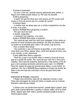 O homem respondeu:
   – Eu ouvi a tua voz, quando estavas passeando pelo jardim, e
fiquei com medo porque estava nu. Por isso me escondi.
   Aí Deus perguntou:
   – E quem foi que lhe disse que você estava nu? Por acaso você
comeu a fruta da árvore que eu o proibi de comer?
   O homem disse:
   – A mulher que me deste para ser a minha companheira me deu
a fruta, e eu comi.
   Então o SENHOR Deus perguntou à mulher:
   – Por que você fez isso?
   A mulher respondeu:
   – A serpente me enganou, e eu comi.
   Então o SENHOR Deus disse à serpente:
   – Por causa do que você fez você será castigada. Entre todos os
animais só você receberá esta maldição: de hoje em diante você
vai andar se arrastando pelo chão e vai comer o pó da terra.
    Para a mulher Deus disse:
   – Vou aumentar o seu sofrimento na gravidez, e com muita dor
você dará à luz filhos. Apesar disso, você terá desejo de estar com
o seu marido, e ele a dominará.
   E para Adão Deus disse o seguinte:
   – Você fez o que a sua mulher disse e comeu a fruta da árvore
que eu o proibi de comer. Por causa do que você fez a terra será
maldita. Você terá de trabalhar duramente a vida inteira a fim de
que a terra produza alimento suficiente para você. E o SENHOR
Deus fez roupas de peles de animais para Adão e a sua mulher se
vestirem. Por isso o SENHOR Deus expulsou o homem do jardim do
Éden e fez com que ele cultivasse a terra da qual havia sido
formado.

Exercícios de fixação: (opcional)
  1.Pegue uma cartolina, lápis de cor algumas revistas e cola.
Faça uma montagem de como foi feito a criação com as crianças.
Enumere cada dia da criação

  2.Vamos criar um jardim bem bonito, usando lápis e papel, peça
para cada criança desenhar o jardim e colocar Adão e Eva no meio
deles. Aquele que fizer todo o jardim completo poderá contar a
história para todos.
 