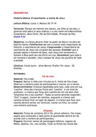 SEGUNDO DIA

História bíblica: O nascimento e morte de Jesus

Leitura Bíblica: Lucas 1; Mateus 20.17-19

Versículo: Porque um menino nos nasceu, um filho se nos deu; o
governo está sobre os seus ombros; e o seu nome será Maravilhoso
Conselheiro, Deus Forte, Pai da Eternidade, Príncipe da Paz;
(Isaías 9.6)

Objetivos: A criança deverá: Crer no poder de Deus e na obra do
Espírito Santo; Familiarizar-se com o evento mais importante da
historia: o nascimento de Jesus; Compreender a importância do
nascimento de Jesus nos corações das pessoas; Entender que o
pecado separa o homem de Deus, mas Jesus une novamente o
homem a Deus pelo seu sacrifício na cruz; Reconhecer que todo o
ser humano é pecador, mas o sangue de Jesus nos purifica de todo
o pecado.

Cânticos: Conta outra – Aline Barros; Prefiro Ter Jesus – Os
Ovelhas

Atividades:
                            Sai da casa
Material: fita crepe
Preparo: Marcar o chão com círculos ou X, feitos de fita crepe.
Observar o número exato de participantes e marcar um a menos.
Desenvolvimento: Crianças espalhadas pela sala, cada uma em sua
"casinha". Uma das crianças ficará sem "casinha". A um sinal do
professor, a criança que ficou sem casinha diz em voz bem alta:
"Empresta-me a tua casinha?". Todos os outros deverão responder:
"Sim!" A seguir, trocam de casinhas, enquanto a criança sem
casinha tentará ficar no lugar de alguém. A criança que ficar sem
casinha deverá recitar um versículo, cantar um hino, ou contar
uma história solicitada.

                               Etiqueta
Material: Fichas de cartolina (22 X 15), pincel atômico, fita crepe,
papéis para anotações e lápis preto (A quantidade deverá ser de
acordo com o número de participantes).
Preparo: Escrever nomes de personagens bíblicos, lugares da
Bíblia, objetos, etc, nos cartões. Colar as fichas nas costas das
 