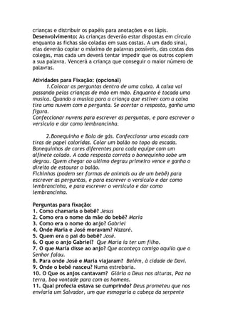 crianças e distribuir os papéis para anotações e os lápis.
Desenvolvimento: As crianças deverão estar dispostas em círculo
enquanto as fichas são coladas em suas costas. A um dado sinal,
elas deverão copiar o máximo de palavras possíveis, das costas dos
colegas, mas cada um deverá tentar impedir que os outros copiem
a sua palavra. Vencerá a criança que conseguir o maior número de
palavras.

Atividades para Fixação: (opcional)
      1.Colocar as perguntas dentro de uma caixa. A caixa vai
passando pelas crianças de mão em mão. Enquanto é tocada uma
musica. Quando a musica para a criança que estiver com a caixa
tira uma nuvem com a pergunta. Se acertar a resposta, ganha uma
figura.
Confeccionar nuvens para escrever as perguntas, e para escrever o
versículo e dar como lembrancinha.

      2.Bonequinho e Bola de gás. Confeccionar uma escada com
tiras de papel coloridas. Colar um balão no topo da escada.
Bonequinhos de cores diferentes para cada equipe com um
alfinete colado. A cada resposta correta o bonequinho sobe um
degrau. Quem chegar ao ultimo degrau primeiro vence e ganha o
direito de estourar o balão.
Fichinhas (podem ser formas de animais ou de um bebê) para
escrever as perguntas, e para escrever o versículo e dar como
lembrancinha, e para escrever o versículo e dar como
lembrancinha.

Perguntas para fixação:
1. Como chamaria o bebê? Jesus
2. Como era o nome da mãe do bebê? Maria
3. Como era o nome do anjo? Gabriel
4. Onde Maria e José moravam? Nazaré.
5. Quem era o pai do bebê? José.
6. O que o anjo Gabriel? Que Maria ia ter um filho.
7. O que Maria disse ao anjo? Que aconteça comigo aquilo que o
Senhor falou.
8. Para onde José e Maria viajaram? Belém, à cidade de Davi.
9. Onde o bebê nasceu? Numa estrebaria.
10. O Que os anjos cantavam? Glória a Deus nas alturas, Paz na
terra, boa vontade para com os homens.
11. Qual profecia estava se cumprindo? Deus prometeu que nos
enviaria um Salvador, um que esmagaria a cabeça da serpente
 