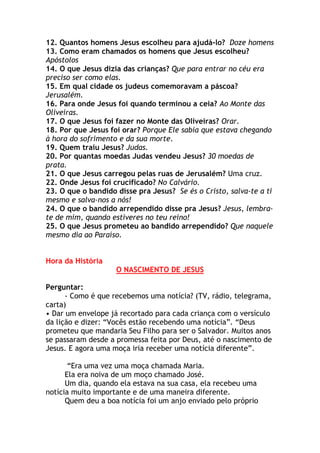 12. Quantos homens Jesus escolheu para ajudá-lo? Doze homens
13. Como eram chamados os homens que Jesus escolheu?
Apóstolos
14. O que Jesus dizia das crianças? Que para entrar no céu era
preciso ser como elas.
15. Em qual cidade os judeus comemoravam a páscoa?
Jerusalém.
16. Para onde Jesus foi quando terminou a ceia? Ao Monte das
Oliveiras.
17. O que Jesus foi fazer no Monte das Oliveiras? Orar.
18. Por que Jesus foi orar? Porque Ele sabia que estava chegando
à hora do sofrimento e da sua morte.
19. Quem traiu Jesus? Judas.
20. Por quantas moedas Judas vendeu Jesus? 30 moedas de
prata.
21. O que Jesus carregou pelas ruas de Jerusalém? Uma cruz.
22. Onde Jesus foi crucificado? No Calvário.
23. O que o bandido disse pra Jesus? Se és o Cristo, salva-te a ti
mesmo e salva-nos a nós!
24. O que o bandido arrependido disse pra Jesus? Jesus, lembra-
te de mim, quando estiveres no teu reino!
25. O que Jesus prometeu ao bandido arrependido? Que naquele
mesmo dia ao Paraíso.


Hora da História
                    O NASCIMENTO DE JESUS

Perguntar:
      - Como é que recebemos uma notícia? (TV, rádio, telegrama,
carta)
• Dar um envelope já recortado para cada criança com o versículo
da lição e dizer: “Vocês estão recebendo uma notícia”. “Deus
prometeu que mandaria Seu Filho para ser o Salvador. Muitos anos
se passaram desde a promessa feita por Deus, até o nascimento de
Jesus. E agora uma moça iria receber uma notícia diferente”.

       “Era uma vez uma moça chamada Maria.
      Ela era noiva de um moço chamado José.
      Um dia, quando ela estava na sua casa, ela recebeu uma
notícia muito importante e de uma maneira diferente.
      Quem deu a boa notícia foi um anjo enviado pelo próprio
 