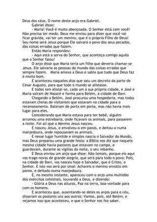 Deus dos céus. O nome deste anjo era Gabriel.
      Gabriel disse:
      - Maria! Você é muito abençoada. O Senhor está com você!
Não precisa ter medo. Deus me enviou para dizer que você vai
ficar grávida, vai ter um menino, que é o próprio Filho de Deus!
Seu nome será Jesus porque Ele salvará o povo dos seus pecados,
das coisas erradas que fazem.
      Então Maria respondeu:
      - Aqui está a serva do Senhor, que aconteça comigo aquilo
que o Senhor falou!
      O anjo disse que Maria teria um filho que deveria chamar-se
Jesus. Ele salvaria as pessoas do mundo das coisas erradas que
sempre fazem. Maria amava a Deus e sabia que tudo que Deus faz
é muito bom.
      E aconteceu naqueles dias que saiu um decreto da parte de
César Augusto, para que todo o mundo se alistasse.
      E todos iam alistar-se, cada um à sua própria cidade, e José e
Maria saíram de Nazaré e forma para Belém, à cidade de Davi.
      Chegando a Belém, José procurou uma hospedaria, mas todas
estavam cheias de visitantes que estavam na cidade para o
recenseamento. Bateram de porta em porta, mas não havia mais
lugar para eles.
      Considerando que Maria estava para ter bebê, alguém
arrumou uma estrebaria, onde ficavam os animais, para passarem
a noite. Foi ali que o Menino Jesus nasceu.
      E nasceu Jesus, e envolveu-o em panos, e deitou-o numa
manjedoura, onde repousavam os animais.
      E nesse lugar humilde e simples nascia o Salvador do Mundo,
mas Deus preparou uma grande festa: a Bíblia nos diz que naquela
mesma cidade havia pastores que estavam no campo, e
guardavam, durante as vigílias da noite, o seu rebanho.
      E Deus enviou um anjo que disse: Não temais, porque eis aqui
vos trago novas de grande alegria, que será para todo o povo: Pois,
na cidade de Davi, vos nasceu hoje o Salvador, que é Cristo, o
Senhor. E isto vos será por sinal: Achareis o menino envolto em
panos, e deitado numa manjedoura.
      E, no mesmo instante, apareceu com o anjo uma multidão
dos exércitos celestiais, louvando a Deus, e dizendo:
      - Glória a Deus nas alturas, Paz na terra, boa vontade para
com os homens.
      E aconteceu que, ausentando-se deles os anjos para o céu,
disseram os pastores uns aos outros: Vamos, pois, até Belém, e
vejamos isso que aconteceu, e que o Senhor nos fez saber.
 