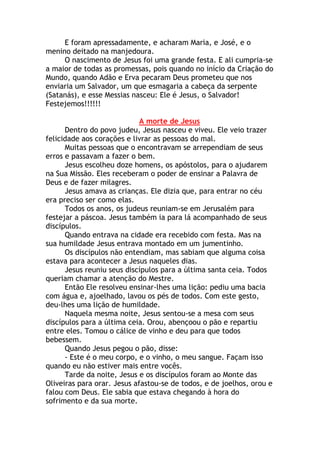 E foram apressadamente, e acharam Maria, e José, e o
menino deitado na manjedoura.
     O nascimento de Jesus foi uma grande festa. E ali cumpria-se
a maior de todas as promessas, pois quando no início da Criação do
Mundo, quando Adão e Erva pecaram Deus prometeu que nos
enviaria um Salvador, um que esmagaria a cabeça da serpente
(Satanás), e esse Messias nasceu: Ele é Jesus, o Salvador!
Festejemos!!!!!!

                             A morte de Jesus
      Dentro do povo judeu, Jesus nasceu e viveu. Ele veio trazer
felicidade aos corações e livrar as pessoas do mal.
      Muitas pessoas que o encontravam se arrependiam de seus
erros e passavam a fazer o bem.
      Jesus escolheu doze homens, os apóstolos, para o ajudarem
na Sua Missão. Eles receberam o poder de ensinar a Palavra de
Deus e de fazer milagres.
      Jesus amava as crianças. Ele dizia que, para entrar no céu
era preciso ser como elas.
      Todos os anos, os judeus reuniam-se em Jerusalém para
festejar a páscoa. Jesus também ia para lá acompanhado de seus
discípulos.
      Quando entrava na cidade era recebido com festa. Mas na
sua humildade Jesus entrava montado em um jumentinho.
      Os discípulos não entendiam, mas sabiam que alguma coisa
estava para acontecer a Jesus naqueles dias.
      Jesus reuniu seus discípulos para a última santa ceia. Todos
queriam chamar a atenção do Mestre.
      Então Ele resolveu ensinar-lhes uma lição: pediu uma bacia
com água e, ajoelhado, lavou os pés de todos. Com este gesto,
deu-lhes uma lição de humildade.
      Naquela mesma noite, Jesus sentou-se a mesa com seus
discípulos para a última ceia. Orou, abençoou o pão e repartiu
entre eles. Tomou o cálice de vinho e deu para que todos
bebessem.
      Quando Jesus pegou o pão, disse:
      - Este é o meu corpo, e o vinho, o meu sangue. Façam isso
quando eu não estiver mais entre vocês.
      Tarde da noite, Jesus e os discípulos foram ao Monte das
Oliveiras para orar. Jesus afastou-se de todos, e de joelhos, orou e
falou com Deus. Ele sabia que estava chegando à hora do
sofrimento e da sua morte.
 
