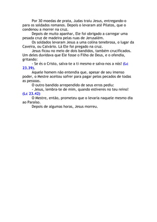 Por 30 moedas de prata, Judas traiu Jesus, entregando-o
para os soldados romanos. Depois o levaram até Pilatos, que o
condenou a morrer na cruz.
      Depois de muito apanhar, Ele foi obrigado a carregar uma
pesada cruz de madeira pelas ruas de Jerusalém.
      Os soldados levaram Jesus a uma colina tenebrosa, o lugar da
Caveira, ou Calvário. Lá Ele foi pregado na cruz.
      Jesus ficou no meio de dois bandidos, também crucificados.
Um deles duvidava que Ele fosse o Filho de Deus, e o ofendia,
gritando:
      - Se és o Cristo, salva-te a ti mesmo e salva-nos a nós! (Lc
23.39).
      Aquele homem não entendia que, apesar de seu imenso
poder, o Mestre aceitou sofrer para pagar pelos pecados de todas
as pessoas.
      O outro bandido arrependido de seus erros pediu:
      - Jesus, lembra-te de mim, quando estiveres no teu reino!
(Lc 23.42)
      O Mestre, então, prometeu que o levaria naquele mesmo dia
ao Paraíso.
      Depois de algumas horas, Jesus morreu.
 