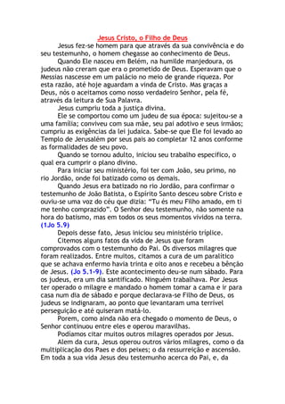 Jesus Cristo, o Filho de Deus
      Jesus fez-se homem para que através da sua convivência e do
seu testemunho, o homem chegasse ao conhecimento de Deus.
      Quando Ele nasceu em Belém, na humilde manjedoura, os
judeus não creram que era o prometido de Deus. Esperavam que o
Messias nascesse em um palácio no meio de grande riqueza. Por
esta razão, até hoje aguardam a vinda de Cristo. Mas graças a
Deus, nós o aceitamos como nosso verdadeiro Senhor, pela fé,
através da leitura de Sua Palavra.
      Jesus cumpriu toda a justiça divina.
      Ele se comportou como um judeu de sua época: sujeitou-se a
uma família; conviveu com sua mãe, seu pai adotivo e seus irmãos;
cumpriu as exigências da lei judaica. Sabe-se que Ele foi levado ao
Templo de Jerusalém por seus pais ao completar 12 anos conforme
as formalidades de seu povo.
      Quando se tornou adulto, iniciou seu trabalho especifico, o
qual era cumprir o plano divino.
      Para iniciar seu ministério, foi ter com João, seu primo, no
rio Jordão, onde foi batizado como os demais.
      Quando Jesus era batizado no rio Jordão, para confirmar o
testemunho de João Batista, o Espírito Santo desceu sobre Cristo e
ouviu-se uma voz do céu que dizia: “Tu és meu Filho amado, em ti
me tenho comprazido”. O Senhor deu testemunho, não somente na
hora do batismo, mas em todos os seus momentos vividos na terra.
(1Jo 5.9)
      Depois desse fato, Jesus iniciou seu ministério tríplice.
      Citemos alguns fatos da vida de Jesus que foram
comprovados com o testemunho do Pai. Os diversos milagres que
foram realizados. Entre muitos, citamos a cura de um paralítico
que se achava enfermo havia trinta e oito anos e recebeu a bênção
de Jesus. (Jo 5.1-9). Este acontecimento deu-se num sábado. Para
os judeus, era um dia santificado. Ninguém trabalhava. Por Jesus
ter operado o milagre e mandado o homem tomar a cama e ir para
casa num dia de sábado e porque declarava-se Filho de Deus, os
judeus se indignaram, ao ponto que levantaram uma terrível
perseguição e até quiseram matá-lo.
      Porem, como ainda não era chegado o momento de Deus, o
Senhor continuou entre eles e operou maravilhas.
      Podíamos citar muitos outros milagres operados por Jesus.
      Alem da cura, Jesus operou outros vários milagres, como o da
multiplicação dos Paes e dos peixes; o da ressurreição e ascensão.
Em toda a sua vida Jesus deu testemunho acerca do Pai, e, da
 