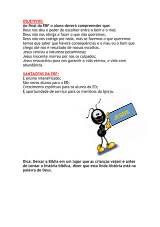 OBJETIVOS:
Ao final da EBF o aluno deverá compreender que:
Deus nos deu o poder de escolher entre o bem e o mal;
Deus não nos obriga a fazer o que não queremos;
Deus não nos castiga por nada, mas se fazemos o que queremos
temos que saber que haverá conseqüências e o mau ou o bem que
chega até nós é resultado de nossas escolhas.
Jesus venceu a natureza pecaminosa;
Jesus inocente morreu por nos os culpados;
Jesus ressuscitou para nos garantir a vida eterna, e vida com
abundância.

VANTAGENS DA EBF:
É ensino intensificado;
São novos alunos para a ED;
Crescimento espiritual para os alunos da ED;
É oportunidade de serviço para os membros da Igreja.




Dica: Deixar a Bíblia em um lugar que as crianças vejam e antes
de contar a história bíblica, dizer que esta linda história está na
palavra de Deus.
 