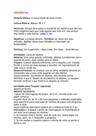 TERCEIRO DIA

História bíblica: A ressurreição de Jesus Cristo

Leitura Bíblica: Mateus 28.1-7

Versículo: Porque Deus amou o mundo de tal maneira que deu seu
Filho unigênito para que todo aquele que nele crê, não pereça,
mas tenha a vida eterna. (João 3.16)

Objetivos: a criança deverá: Testificar de Jesus com suas
atitudes; Aceitar Jesus como Salvador e Libertador da
humanidade.

Cânticos: Um Lugarzinho – Mara Lima; Sim Jesus – Aline Barros;

Atividades: Caixa de objetos
Material: Uma caixa grande enfeitada, objetos (condizentes com o
assunto da aula), duas vendas para os olhos.
Preparo: Colocar objetos referentes com o assunto a ser tratado.
Dividir a turma em duas equipes e escolher um representante de
cada uma e vendá-los.
Desenvolvimento: As crianças com os olhos vendados deverão ser
conduzidos até a caixa onde pegarão um dos objetos
aleatoriamente. Escolhidos os objetos, eles deverão tentar
adivinhar o que é. Depois de descobertos os objetos, as equipes
deverão verificar a que história os objetos se referem.

Atividades para Fixação: (opcional)
Aquela pergunta
Material necessário:
1 ponto de interrogação de isopor, de 2 cm, forrado atrás com
papel camurça.
O ponto deve ter de 10 a 20 furos pequenos e redondos espalhados
pela superfície para colocação de rolinhos de papel com perguntas
sobre a lição.
Outro material alternativo poderá ser o emborrachado (E.V.A).
Instruções:1. Coloque o ponto de interrogação no flanelógrafo e
em seus furos coloque os rolinhos;
2. As crianças virão à frente, uma de cada vez, apara pegar um
rolinho, abrir, ler e responder a pergunta;
3. Se não souber a resposta coloca o rolinho de volta no ponto e
perde a vez.
 