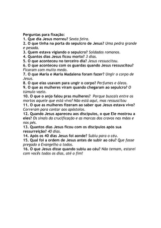 Perguntas para fixação:
1. Que dia Jesus morreu? Sexta feira.
2. O que tinha na porta do sepulcro de Jesus? Uma pedra grande
e pesada.
3. Quem estava vigiando o sepulcro? Soldados romanos.
4. Quantos dias Jesus ficou morto? 3 dias.
5. O que aconteceu no terceiro dia? Jesus ressuscitou.
6. O que aconteceu com os guardas quando Jesus ressuscitou?
Ficaram com muito medo.
7. O que Maria e Maria Madalena foram fazer? Ungir o corpo de
Jesus.
8. O que elas usavam para ungir o corpo? Perfumes e óleos.
9. O que as mulheres viram quando chegaram ao sepulcro? O
túmulo vazio.
10. O que o anjo falou pras mulheres? Porque buscais entre os
mortos aquele que está vivo? Não está aqui, mas ressuscitou
11. O que as mulheres fizeram ao saber que Jesus estava vivo?
Correram para contar aos apóstolos.
12. Quando Jesus apareceu aos discípulos, o que Ele mostrou a
eles? Os sinais da crucificação e as marcas dos cravos nas mãos e
nos pés.
13. Quantos dias Jesus ficou com os discípulos após sua
ressurreição? 40 dias.
14. Após os 40 dias Jesus foi aonde? Subiu para o céu.
15. Qual foi a ordem de Jesus antes de subir ao céu? Que fosse
pregado o Evangelho a todos.
16. O que Jesus disse quando subiu ao céu? Não temam, estarei
com vocês todos os dias, até o fim!
 