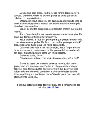 Mesmo sem crer ainda, Pedro e João foram depressa ver o
tumulo. Entrando, viram no chão os panos de linho que antes
cobriam o corpo do Mestre.
       Mais tarde Jesus apareceu aos discípulos, mostrando-lhes os
sinais da crucificação e as marcas dos cravos nas mãos e nos pés.
Não dava para acreditar...
      Depois de muitas perguntas, os discípulos creram que era Ele
mesmo.
      Jesus falou-lhes dos motivos da sua morte e ressurreição. Ele
disse que tempos difíceis estavam por vir.
      Jesus ordenou a seus discípulos para que pregassem por todo
o mundo o seu evangelho. Ele ficou com os discípulos por mais 40
dias, explicando tudo o que lhe havia acontecido.
      Quarenta dias após a sua ressurreição, Jesus foi para o alto
de uma montanha, lá abençoou os discípulos e foi sendo elevado
aos céus, flutuando, suave como um lindo pássaro.
      Enquanto subia, disse:
      “Não temam, estarei com vocês todos os dias, até o fim!”

      Enquanto Jesus desaparecia entre as nuvens, dois anjos
garantiram aos apóstolos que Ele foi ao céu preparar um lugar
especial para todos aqueles que cressem em sua palavra e que
voltaria do mesmo modo que subiu, e quando voltasse levaria
todos aqueles que o aceitaram como Salvador para ficar com ele
eternamente lá no céu.


   E eis que estou convosco todos os dias, até a consumação dos
                        séculos. (Mt 28.20)
 