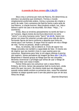 A conexão de Deus conosco (Gn 1.26,27)


      Deus criou o universo por meio da Palavra, Ele determinou as
estrelas e ao planetas que existissem. Formou o mundo
simplesmente proferindo ordens. Iniciou o processo de criação a
partir do nada. Com a presença do Espírito Santo e pela ação de
sua Palavra, a criação ocorreu. Deus produziu ordem, luz, vida e
beleza a partir do caos e da escuridão. Ele disse: “Haja...” e
aconteceu.
      Então, Deus se envolveu pessoalmente na tarefa de fazer o
ser humano. Alguns textos da escritura descrevem-no como
“oleiro” e os seres humanos como “barro” (Is 64.8), fazem-nos
pensar em nosso Pai celestial curvado sobre uma roda de oleiro,
formando figuras de barro conforme o desenho que tinha em
mente para o ser humano. O toque final foi soprar em nós o fôlego
de vida. Tornou-se pessoal, desde o principio.
      Deus, no entanto, não se deteve aí. O ato de soprar-nos
fôlego concedeu-nos também a capacidade de falar. O mesmo ato
de respirar que nos mantém vivos é o que usamos para nos
comunicar. Respiramos para falar (e em alguns idiomas é preciso
até inspirar). Somos portadores da imagem de Deus (Gn 1.26,27).
Respiramos e falamos graças ao fôlego que Ele nos concedeu.
Devemos reverenciar o privilegio que temos de usar o fôlego de
vida para falar com nosso Criador.
      Fomos feitos para nos comunicar com o nosso Oleiro.
Embora, de inicio, talvez não possamos fazê-lo muito bem, ainda
assim Ele quer nos ouvir. Do mesmo modo que nos alegramos
quando nossos bebês emitem os primeiros sons, nosso Pai celestial
também se alegra quando ouve o som das palavras que um de seus
filhos lhe dirige.
                                                 (Stormie Omartian)
 