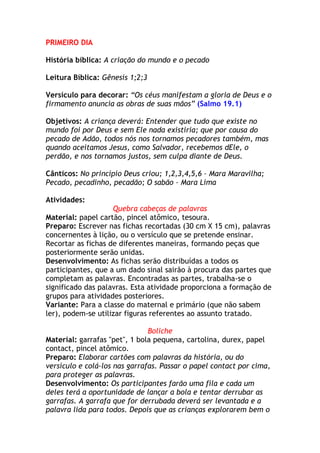 PRIMEIRO DIA

História bíblica: A criação do mundo e o pecado

Leitura Bíblica: Gênesis 1;2;3

Versículo para decorar: “Os céus manifestam a gloria de Deus e o
firmamento anuncia as obras de suas mãos” (Salmo 19.1)

Objetivos: A criança deverá: Entender que tudo que existe no
mundo foi por Deus e sem Ele nada existiria; que por causa do
pecado de Adão, todos nós nos tornamos pecadores também, mas
quando aceitamos Jesus, como Salvador, recebemos dEle, o
perdão, e nos tornamos justos, sem culpa diante de Deus.

Cânticos: No princípio Deus criou; 1,2,3,4,5,6 – Mara Maravilha;
Pecado, pecadinho, pecadão; O sabão – Mara Lima

Atividades:
                    Quebra cabeças de palavras
Material: papel cartão, pincel atômico, tesoura.
Preparo: Escrever nas fichas recortadas (30 cm X 15 cm), palavras
concernentes à lição, ou o versículo que se pretende ensinar.
Recortar as fichas de diferentes maneiras, formando peças que
posteriormente serão unidas.
Desenvolvimento: As fichas serão distribuídas a todos os
participantes, que a um dado sinal sairão à procura das partes que
completam as palavras. Encontradas as partes, trabalha-se o
significado das palavras. Esta atividade proporciona a formação de
grupos para atividades posteriores.
Variante: Para a classe do maternal e primário (que não sabem
ler), podem-se utilizar figuras referentes ao assunto tratado.

                               Boliche
Material: garrafas "pet", 1 bola pequena, cartolina, durex, papel
contact, pincel atômico.
Preparo: Elaborar cartões com palavras da história, ou do
versículo e colá-los nas garrafas. Passar o papel contact por cima,
para proteger as palavras.
Desenvolvimento: Os participantes farão uma fila e cada um
deles terá a oportunidade de lançar a bola e tentar derrubar as
garrafas. A garrafa que for derrubada deverá ser levantada e a
palavra lida para todos. Depois que as crianças explorarem bem o
 