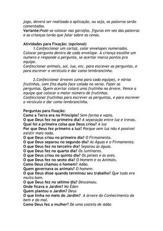 jogo, deverá ser realizada a aplicação, ou seja, as palavras serão
comentadas.
Variante:Pode-se colocar nas garrafas, figuras em vez das palavras
e as crianças terão que falar sobre as cenas.

Atividades para Fixação: (opcional)
      1.Confeccionar um cartaz, colar envelopes numerados.
Colocar pergunta dentro de cada envelope. A criança escolhe um
numero e responde a pergunta, se acertar marca pontos pra
equipe.
Confeccionar animais, sol, lua, etc. para escrever as perguntas, e
para escrever o versículo e dar como lembrancinha.

      2.Confeccionar árvores (uma para cada equipe), e várias
frutinhas, com fita dupla face colada no verso. Fazer as
perguntas. Quem acertar colará uma frutinha na árvore. Vence a
equipe que colocar o maior número de frutinhas.
Confeccionar frutinhas para escrever as perguntas, e para escrever
o versículo e dar como lembrancinha.

Perguntas para fixação:
Como a Terra era no Principio? Sem forma e vazia.
O que Deus fez no primeiro dia? A separação entre luz e trevas.
Qual foi a primeira coisa que Deus criou? A luz
Por que Deus fez primeiro a luz? Porque sem luz não é possível
existir mais nada.
O que Deus criou no primeiro dia? O Firmamento.
O que Deus separou no segundo dia? As Águas e o Firmamento.
O que Deus fez no terceiro dia? Separou as águas.
O que Deus fez no quarto dia? Os luminares.
O que Deus criou no quinto dia? Os peixes e as aves.
O que Deus fez no sexto dia? O Homem e os Animais.
Como Deus chamou o homem? Adão.
Quem governava os animais? O homem.
O que Deus disse quando terminou seu trabalho? Que tudo era
muito bom.
O que Deus fez no sétimo dia? Descansou.
Onde ficava o Jardim? No Éden
Quem plantou o Jardim? Deus
O que tinha no meio do Jardim? A árvore do Conhecimento do
bem e do mal.
Como Deus fez a mulher? De uma costela de Adão
 