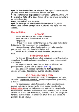 Qual foi a ordem de Deus para Adão e Eva? Que não comessem do
fruto da árvore do Conhecimento do bem e do mal.
Como se chamavam as pessoas que viviam no Jardim? Adão e Eva
Deus proibiu Adão e Eva de... Comer o fruto da arvore que estava
no meio do Jardim.
Quem tentou Eva? Uma serpente
Qual foi o castigo de Adão e Eva? Foram expulsos do jardim.
O que Deus colocou para guardar o Jardim? Dois anjos com uma
espada.

Hora da História
                               A CRIAÇÃO
       Iniciar a história de uma maneira diferente.
       Pedir para os alunos fecharem os olhos.
       Perguntar:
       - O que vocês estão vendo? (esperar as respostas) Muito bem!
Está escuro. Não conseguem ver coisa alguma.
       - Agora abram os olhos. Vocês podem ver todas as coisas
porque está claro, não é verdade? Existe luz!
       Vamos abrir a Bíblia e ler o texto em que se baseia esta
lição.
                          O PRINCIPIO DE TUDO
       No livro de Gênesis, lemos sobre a maneira como Deus iniciou
suas obras. Como Ele criou este mundo maravilhoso pelo poder da
sua Palavra.
       Eis o que diz Moisés, o escritor do livro de Gênesis: “No
princípio criou Deus os céus e a terra” (Gn 1.1)
       Esta passagem focaliza o grande ato da Onipotência na
criação universal. Não sabemos quando foi este princípio.

                  DEUS CRIOU OS CÉUS E A TERRA
      Quem criou todas as coisas? Então, a quem pertencem todas
as coisas? (esperar as respostas). Muito bem! Foi Deus quem criou
o mundo.
      Há pouco quando vocês fecharam os olhos não viram nada
porque tudo estava escuro. Assim era o mundo no princípio.
Primeiro Dia: O que entendemos é que tudo estava mergulhado
em escuridão. Mas Deus resolveu dar forma as coisas, sua primeira
atitude foi acabar com a escuridão, fazendo raiar a Luz. Ele gostou
tanto da claridade que fez separação entre a Luz e as trevas, no
primeiro dia da criação.
 