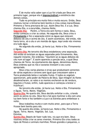 É de muita valia saber que a Luz foi criada por Deus em
primeiro lugar, porque ela é imprescindível a existência das
demais coisas.
       Tudo no princípio era muito feio e muito escuro. Então, Deus
resolveu tornar o Universo bem bonito e criou coisas maravilhosas.
Primeiro a Terra precisava de Luz. Assim Deus fez. E a Luz, Deus
chamou Dia, e a escuridão, chamou Noite.
Segundo Dia:      Porém, a Terra era sem forma e vazia. Deus,
então começou a criar as coisas. No segundo dia, Deus criou o
Firmamento e fez a separação entre as águas que estavam
debaixo do céu e acima do céu. E assim aconteceu. Até então, não
havia terra, só o céu e um montão de água. Aqui onde nós vivemos
era tudo água.
       No segundo dia então, já havia Luz. Noite e Dia. Firmamento
e Águas.
Terceiro Dia: No terceiro dia Deus estabeleceu uma separação.
Até então só existiam as águas separadas pelo firmamento. Mas,
naquele instante, Ele ordenou: “Ajuntem-se as águas debaixo do
céu num só lugar”. E assim apareceu a porção seca, a qual Deus
chamou de Terra. Ao ajuntamento das águas, denominou Mares.
Deus ordenou que os rios e oceanos tivessem o seu curso
apropriado.
       Deus criou varias plantas e ervas que produzissem sementes
de várias espécies e árvores sem igual que crescessem sobre a
Terra produzindo belos e variados frutos. E todos os vegetais
apareceram, pelo poder da Palavra de Deus. Que milagre! As flores
desabrocharam, os vales e os montes encheram-se de verdura,
legumes e frutas; enfim, tudo apareceu e começou a brotar e
frutificar!.
       No terceiro dia então, já havia Luz. Noite e Dia. Firmamento
e Águas. Terra. Mares. Vegetais.
Quarto Dia: No quarto dia, Deus decidiu enfeitar o céu, criando
assim os astros no céu. Deus fez o Sol para iluminar o dia com uma
luz bem forte e fez também a Lua e as Estrelas para embelezar a
noite.
       Deus trabalhou muito e com muito amor, para que a Terra
ficasse bem bonita para nós.
       No quarto dia então, já havia Luz. Noite e Dia. Firmamento e
Águas. Terra. Mares. Vegetais. Sol. Lua.
Estrelas.
Quinto Dia: Depois de fazer tudo isto, viu que era bom. Deus
resolveu então criar os seres viventes. Primeiro Ele criou todos os
tipos de Peixes e animais marinhos: Peixes grandes e pequenos, a
 