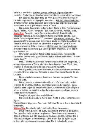 baleia, a sardinha, (deixar que as crianças digam alguns) o
tubarão. Enchendo assim abundantemente os lagos, rios e oceanos.
      Em seguida fez todo tipo de Aves para voarem nos céus: o
canário, a gaivota, o papagaio, o urubu... (deixar que as crianças
digam alguns). Criou cada um conforme a sua espécie para que
povoassem e multiplicassem sobre a Terra.
      No quinto dia então, já havia Luz. Noite e Dia. Firmamento e
Águas. Terra. Mares. Vegetais. Sol. Lua. Estrelas. Peixes. Aves.
Sexto Dia: Deus viu que a Terra estava linda! Toda florida,
pássaros voando, peixes nadando: tudo era muito bonito. Mas
ainda faltava alguma coisa. O que será? (espere as repostas). Sim,
os animais! Foi então, que Ele criou o gado, os répteis, as feras da
Terra e animais de todos os tamanhos e espécies: girafa, cães
gatos, elefantes, leões, onças... (deixar que as crianças digam
alguns) todos os animais que vocês podem imaginar. E foi assim
que aconteceu.
      O Criador, após ter feito todas estas coisas, ficou muito
contente. Olhou tudo quanto tinha feito e disse satisfeito: “Isto é
muito bom!”
      Mas... Todas estas coisas foram criadas com um propósito. O
alvo era preparar a Terra, deixá-la bem bonita, bem fértil para
receber a principal obra de sua criação: O HOMEM.
      Deus queria completar a sua obra fazendo mais uma criatura
vivente. Um ser especial formado a imagem e semelhança do seu
Criador.
      Deus, cuidadosamente, formou o homem do pó da Terra e
deu-lhe vida.
      Deus chamou o Homem de Adão e o pôs num belo jardim
repleto de árvores, riachos, animais e plantas belíssimas. Deus
chamou este lugar de Jardim do Édem. Ele colocou Adão ali para
lavrar e cuidar do Jardim, e também para que ele desse nome a
todos os seres viventes.
      Imagine só, que responsabilidade!
      No sexto dia então, já havia Luz. Noite e Dia. Firmamento e
Águas.
Terra. Mares. Vegetais. Sol. Lua. Estrelas. Peixes. Aves. Animais. E
o Homem.
Sétimo Dia: Depois de tudo realizado, Deus descansou.
      Deus fez os peixes, as aves, os animais grandes e pequenos.
Fez também toda espécie de plantas. Deus formou o homem e
depois ordenou que ele governasse todas as coisas, porque Ele o
fez a sua imagem e semelhança. Deus é um Ser de ação, cujas
ordens são prontamente obedecidas. Ele é dotado de poder
 