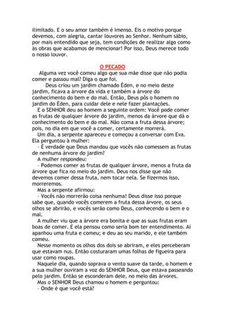 ilimitado. E o seu amor também é imenso. Eis o motivo porque
devemos, com alegria, cantar louvores ao Senhor. Nenhum sábio,
por mais entendido que seja, tem condições de realizar algo como
às obras que acabamos de mencionar! Por isso, Deus merece todo
o nosso louvor.

                             O PECADO
   Alguma vez você comeu algo que sua mãe disse que não podia
comer e passou mal? Diga o que foi.
      Deus criou um jardim chamado Éden, e no meio deste
jardim, ficava a árvore da vida e também a árvore do
conhecimento do bem e do mal. Então, Deus pôs o homem no
jardim do Éden, para cuidar dele e nele fazer plantações.
  E o SENHOR deu ao homem a seguinte ordem: Você pode comer
as frutas de qualquer árvore do jardim, menos da árvore que dá o
conhecimento do bem e do mal. Não coma a fruta dessa árvore;
pois, no dia em que você a comer, certamente morrerá.
  Um dia, a serpente apareceu e começou a conversar com Eva.
Ela perguntou à mulher:
  – É verdade que Deus mandou que vocês não comessem as frutas
de nenhuma árvore do jardim?
  A mulher respondeu:
  – Podemos comer as frutas de qualquer árvore, menos a fruta da
árvore que fica no meio do jardim. Deus nos disse que não
devemos comer dessa fruta, nem tocar nela. Se fizermos isso,
morreremos.
  Mas a serpente afirmou:
  – Vocês não morrerão coisa nenhuma! Deus disse isso porque
sabe que, quando vocês comerem a fruta dessa árvore, os seus
olhos se abrirão, e vocês serão como Deus, conhecendo o bem e o
mal.
  A mulher viu que a árvore era bonita e que as suas frutas eram
boas de comer. E ela pensou como seria bom ter entendimento. Aí
apanhou uma fruta e comeu; e deu ao seu marido, e ele também
comeu.
  Nesse momento os olhos dos dois se abriram, e eles perceberam
que estavam nus. Então costuraram umas folhas de figueira para
usar como roupas.
  Naquele dia, quando soprava o vento suave da tarde, o homem e
a sua mulher ouviram a voz do SENHOR Deus, que estava passeando
pelo jardim. Então se esconderam dele, no meio das árvores.
  Mas o SENHOR Deus chamou o homem e perguntou:
  – Onde é que você está?
 