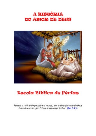 A HISTÓRIA
          DO AMOR DE DEUS




   Escola Bíblica de Férias


Porque o salário do pecado é a morte, mas o dom gratuito de Deus
    é a vida eterna, por Cristo Jesus nosso Senhor. (Rm 6.23)
 