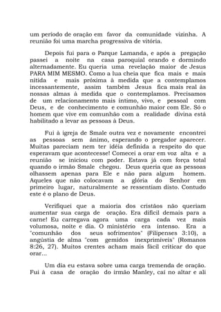 um período de oração em favor da comunidade vizinha. A
reunião foi uma marcha progressiva de vitória.
Depois fui para o Parque Lamanda, e após a pregação
passei a noite na casa paroquial orando e dormindo
alternadamente. Eu queria uma revelação maior de Jesus
PARA MIM MESMO. Como a lua cheia que fica mais e mais
nítida e mais próxima à medida que a contemplamos
incessantemente, assim também Jesus fica mais real às
nossas almas à medida que o contemplamos. Precisamos
de um relacionamento mais íntimo, vivo, e pessoal com
Deus, e de conhecimento e comunhão maior com Ele. Só o
homem que vive em comunhão com a realidade divina está
habilitado a levar as pessoas à Deus.
Fui à igreja de Smale outra vez e novamente encontrei
as pessoas sem ânimo, esperando o pregador aparecer.
Muitas pareciam nem ter idéia definida a respeito do que
esperavam que acontecesse! Comecei a orar em voz alta e a
reunião se iniciou com poder. Estava já com força total
quando o irmão Smale chegou. Deus queria que as pessoas
olhassem apenas para Ele e não para algum homem.
Aqueles que não colocavam a glória do Senhor em
primeiro lugar, naturalmente se ressentiam disto. Contudo
este é o plano de Deus.
Verifiquei que a maioria dos cristãos não queriam
aumentar sua carga de oração. Era difícil demais para a
carne! Eu carregava agora uma carga cada vez mais
volumosa, noite e dia. O ministério era intenso. Era a
"comunhão dos seus sofrimentos" (Filipenses 3:10), a
angústia de alma "com gemidos inexprimíveis" (Romanos
8:26, 27). Muitos crentes acham mais fácil criticar do que
orar...
Um dia eu estava sobre uma carga tremenda de oração.
Fui à casa de oração do irmão Manley, caí no altar e ali
 