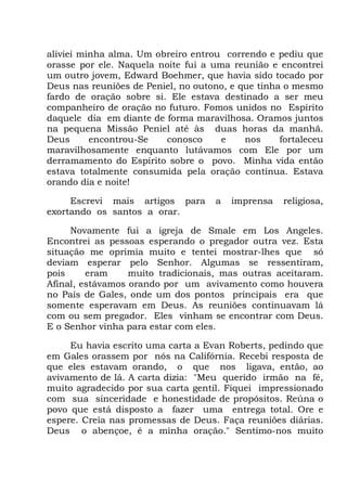 aliviei minha alma. Um obreiro entrou correndo e pediu que
orasse por ele. Naquela noite fui a uma reunião e encontrei
um outro jovem, Edward Boehmer, que havia sido tocado por
Deus nas reuniões de Peniel, no outono, e que tinha o mesmo
fardo de oração sobre si. Ele estava destinado a ser meu
companheiro de oração no futuro. Fomos unidos no Espírito
daquele dia em diante de forma maravilhosa. Oramos juntos
na pequena Missão Peniel até às duas horas da manhã.
Deus encontrou-Se conosco e nos fortaleceu
maravilhosamente enquanto lutávamos com Ele por um
derramamento do Espírito sobre o povo. Minha vida então
estava totalmente consumida pela oração contínua. Estava
orando dia e noite!
Escrevi mais artigos para a imprensa religiosa,
exortando os santos a orar.
Novamente fui a igreja de Smale em Los Angeles.
Encontrei as pessoas esperando o pregador outra vez. Esta
situação me oprimia muito e tentei mostrar-lhes que só
deviam esperar pelo Senhor. Algumas se ressentiram,
pois eram muito tradicionais, mas outras aceitaram.
Afinal, estávamos orando por um avivamento como houvera
no País de Gales, onde um dos pontos principais era que
somente esperavam em Deus. As reuniões continuavam lá
com ou sem pregador. Eles vinham se encontrar com Deus.
E o Senhor vinha para estar com eles.
Eu havia escrito uma carta a Evan Roberts, pedindo que
em Gales orassem por nós na Califórnia. Recebi resposta de
que eles estavam orando, o que nos ligava, então, ao
avivamento de lá. A carta dizia: "Meu querido irmão na fé,
muito agradecido por sua carta gentil. Fiquei impressionado
com sua sinceridade e honestidade de propósitos. Reúna o
povo que está disposto a fazer uma entrega total. Ore e
espere. Creia nas promessas de Deus. Faça reuniões diárias.
Deus o abençoe, é a minha oração." Sentimo-nos muito
 