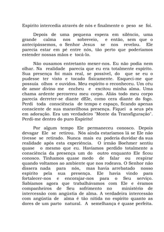 Espírito intercedia através de nós e finalmente o peso se foi.
Depois de uma pequena espera em silêncio, uma
grande calma nos sobreveio, e então, sem que o
antecipássemos, o Senhor Jesus se nos revelou. Ele
parecia estar em pé entre nós, tão perto que poderíamos
estender nossas mãos e tocá-lo.
Não ousamos entretanto mexer-nos. Eu não podia nem
olhar. Na realidade parecia que eu era totalmente espírito.
Sua presença foi mais real, se possível, do que se eu o
pudesse ter visto e tocado fisicamente. Esqueci-me que
possuía olhos e ouvidos. Meu espírito o reconheceu. Um céu
de amor divino me encheu e excitou minha alma. Uma
chama ardente percorreu meu corpo. Aliás todo meu corpo
parecia derreter-se diante dEle, como cera diante do fogo.
Perdi toda consciência de tempo e espaço, ficando apenas
consciente de sua maravilhosa presença. Fiquei a seus pés
em adoração. Era um verdadeiro "Monte da Transfiguração".
Perdi-me dentro do puro Espírito!
Por algum tempo Ele permaneceu conosco. Depois
devagar Ele se retirou. Nós ainda estaríamos lá se Ele não
tivesse se retirado. Nunca mais eu poderia duvidar da sua
realidade após esta experiência. O irmão Boehmer sentiu
quase o mesmo que eu. Havíamos perdido totalmente a
consciência da presença um do outro enquanto Ele ficou
conosco. Tínhamos quase medo de falar ou respirar
quando voltamos ao ambiente que nos rodeava. O Senhor não
dissera nada para nós, mas havia arrebatado nosso
espírito pela sua presença. Ele havia vindo para
fortalecer-nos e encorajar-nos para o Seu serviço.
Sabíamos agora que trabalhávamos com Ele e éramos
companheiros de Seu sofrimento no ministério de
intercessão com angústia de alma. A verdadeira intercessão
com angústia de alma é tão nítida no espírito quanto as
dores de um parto natural. A semelhança é quase perfeita.
 
