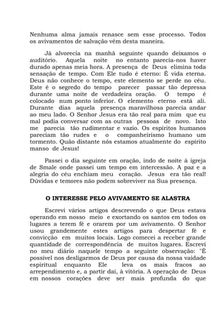 Nenhuma alma jamais renasce sem esse processo. Todos
os avivamentos de salvação vêm desta maneira.
Já alvorecia na manhã seguinte quando deixamos o
auditório. Aquela noite no entanto parecia-nos haver
durado apenas meia hora. A presença de Deus elimina toda
sensação de tempo. Com Ele tudo é eterno: É vida eterna.
Deus não conhece o tempo, este elemento se perde no céu.
Este é o segredo do tempo parecer passar tão depressa
durante uma noite de verdadeira oração. O tempo é
colocado num ponto inferior. O elemento eterno está ali.
Durante dias aquela presença maravilhosa parecia andar
ao meu lado. O Senhor Jesus era tão real para mim que eu
mal podia conversar com as outras pessoas de novo. Isto
me parecia tão rudimentar e vazio. Os espíritos humanos
pareciam tão rudes e o companheirismo humano um
tormento. Quão distante nós estamos atualmente do espírito
manso de Jesus!
Passei o dia seguinte em oração, indo de noite à igreja
de Smale onde passei um tempo em intercessão. A paz e a
alegria do céu enchiam meu coração. Jesus era tão real!
Dúvidas e temores não podem sobreviver na Sua presença.
O INTERESSE PELO AVIVAMENTO SE ALASTRA
Escrevi vários artigos descrevendo o que Deus estava
operando em nosso meio e exortando os santos em todos os
lugares a terem fé e orarem por um avivamento. O Senhor
usou grandemente estes artigos para despertar fé e
convicção em muitos locais. Logo comecei a receber grande
quantidade de correspondência de muitos lugares. Escrevi
no meu diário naquele tempo a seguinte observação: "É
possível nos desligarmos de Deus por causa da nossa vaidade
espiritual enquanto Ele leva os mais fracos ao
arrependimento e, a partir daí, à vitória. A operação de Deus
em nossos corações deve ser mais profunda do que
 